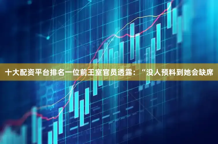 十大配资平台排名一位前王室官员透露：“没人预料到她会缺席