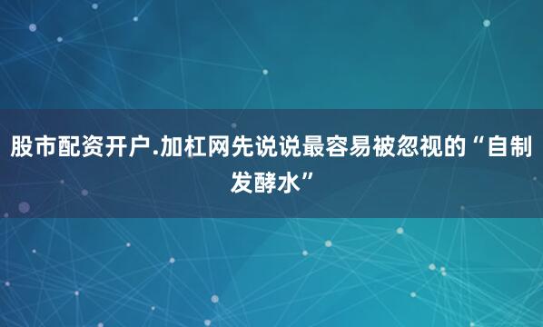 股市配资开户.加杠网先说说最容易被忽视的“自制发酵水”