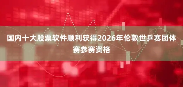 国内十大股票软件顺利获得2026年伦敦世乒赛团体赛参赛资格